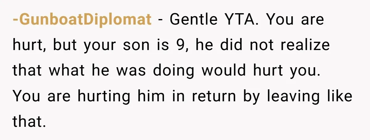 -GunboatDiplomat − Gentle YTA. You are hurt, but your son is 9, he did not realize that what he was doing would hurt you. You are hurting him in return...