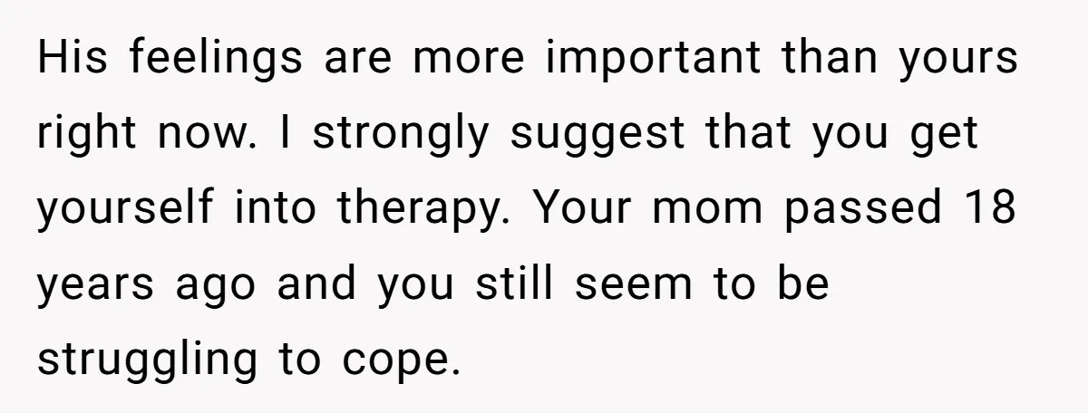 His feelings are more important than yours right now. I strongly suggest that you get yourself into therapy. Your mom passed 18 years ago and you still seem to be...