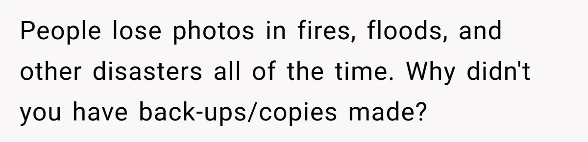 People lose photos in fires, floods, and other disasters all of the time. Why didn't you have back-ups/copies made?