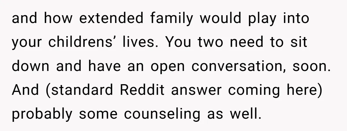 and how extended family would play into your childrens’ lives. You two need to sit down and have an open conversation, soon. And (standard Reddit answer coming here) probably some...