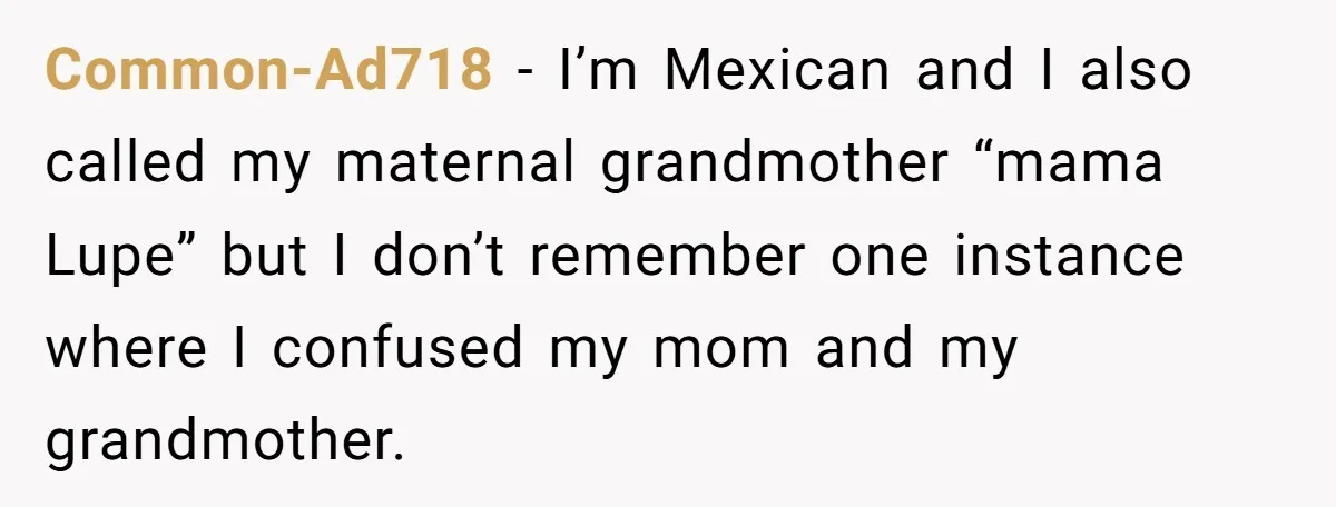 Common-Ad718 − I’m Mexican and I also called my maternal grandmother “mama Lupe” but I don’t remember one instance where I confused my mom and my grandmother.
