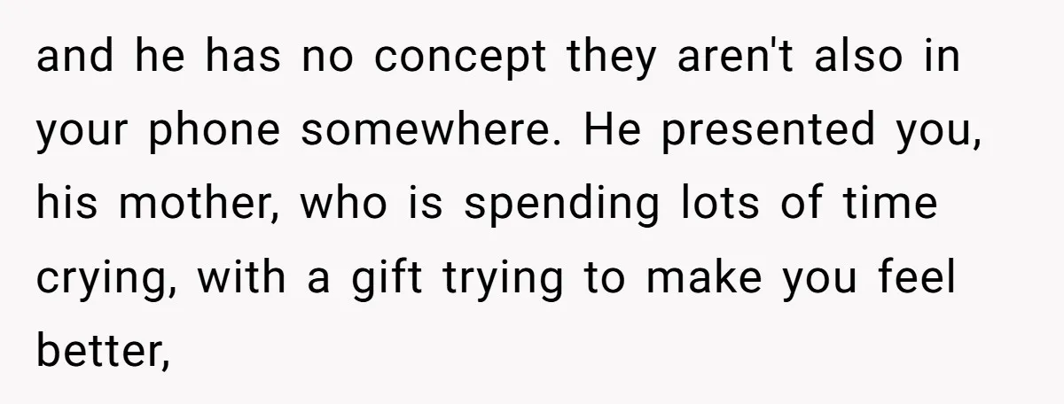 and he has no concept they aren't also in your phone somewhere. He presented you, his mother, who is spending lots of time crying, with a gift trying to make...