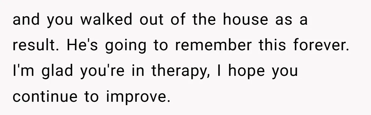 and you walked out of the house as a result. He's going to remember this forever. I'm glad you're in therapy, I hope you continue to improve.