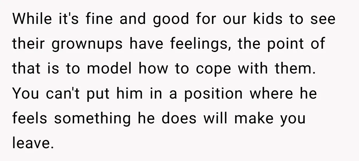 While it's fine and good for our kids to see their grownups have feelings, the point of that is to model how to cope with them. You can't put him...