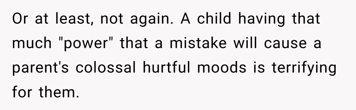 Or at least, not again. A child having that much "power" that a mistake will cause a parent's colossal hurtful moods is terrifying for them.