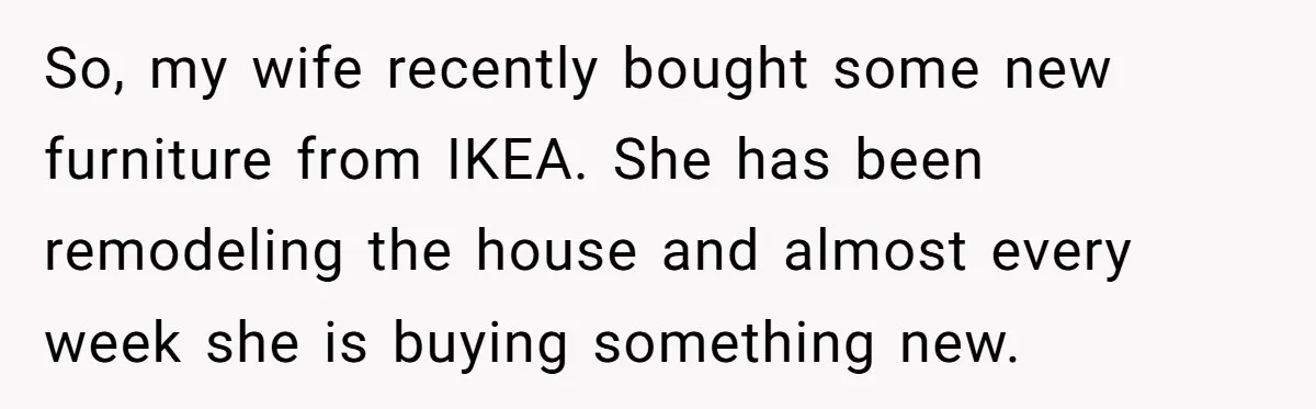 So, my wife recently bought some new furniture from IKEA. She has been remodeling the house and almost every week she is buying something new.