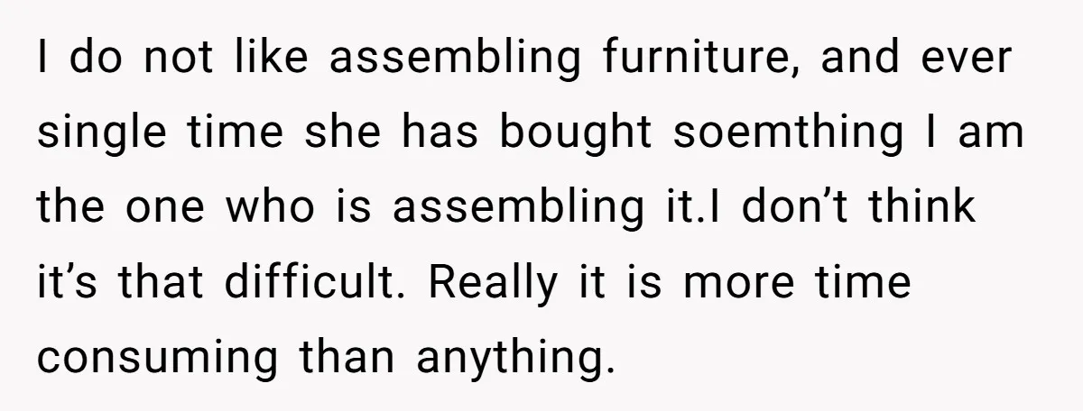I do not like assembling furniture, and ever single time she has bought soemthing I am the one who is assembling it.I don’t think it’s that difficult. Really it is...
