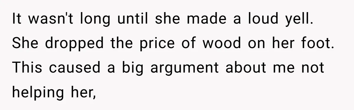 It wasn't long until she made a loud yell. She dropped the price of wood on her foot. This caused a big argument about me not helping her,