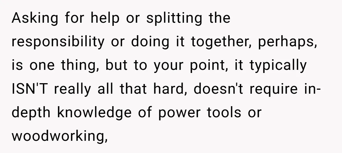 Asking for help or splitting the responsibility or doing it together, perhaps, is one thing, but to your point, it typically ISN'T really all that hard, doesn't require in-depth knowledge...