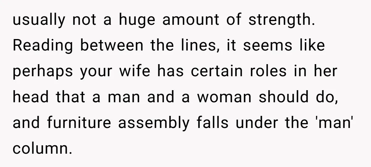usually not a huge amount of strength. Reading between the lines, it seems like perhaps your wife has certain roles in her head that a man and a woman should...