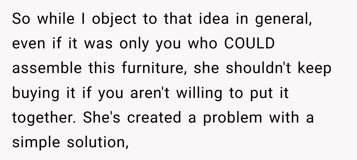 So while I object to that idea in general, even if it was only you who COULD assemble this furniture, she shouldn't keep buying it if you aren't willing to...