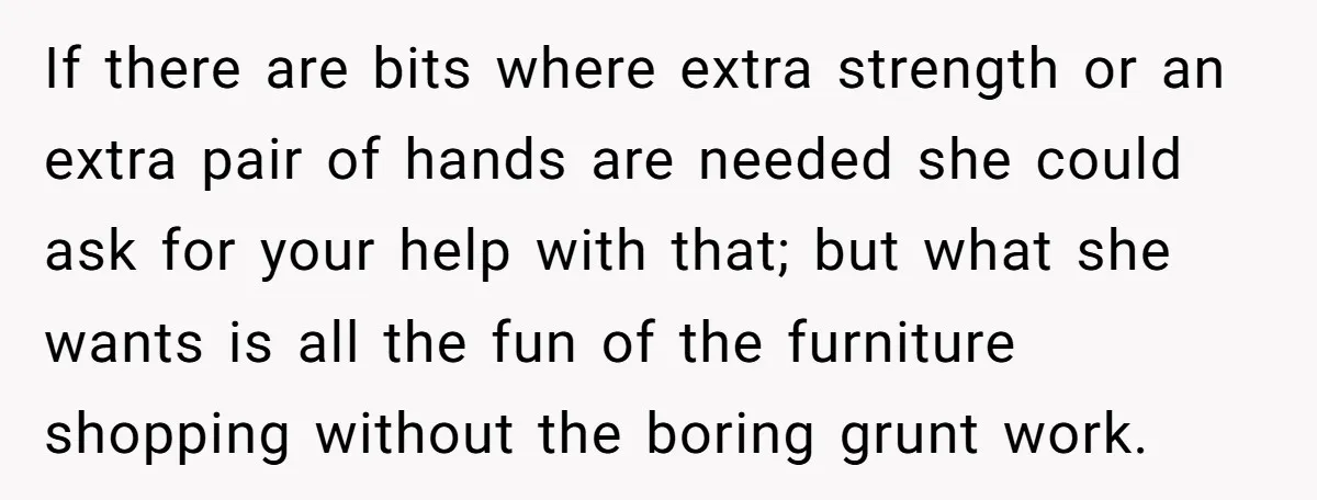 If there are bits where extra strength or an extra pair of hands are needed she could ask for your help with that; but what she wants is all the...