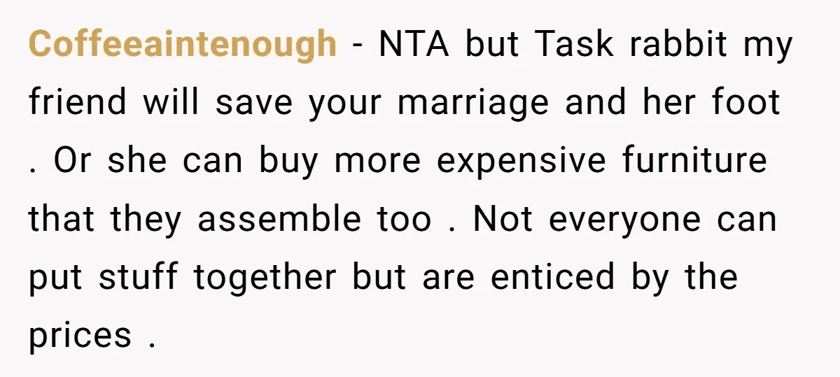 Coffeeaintenough − NTA but Task rabbit my friend will save your marriage and her foot . Or she can buy more expensive furniture that they assemble too . Not everyone...