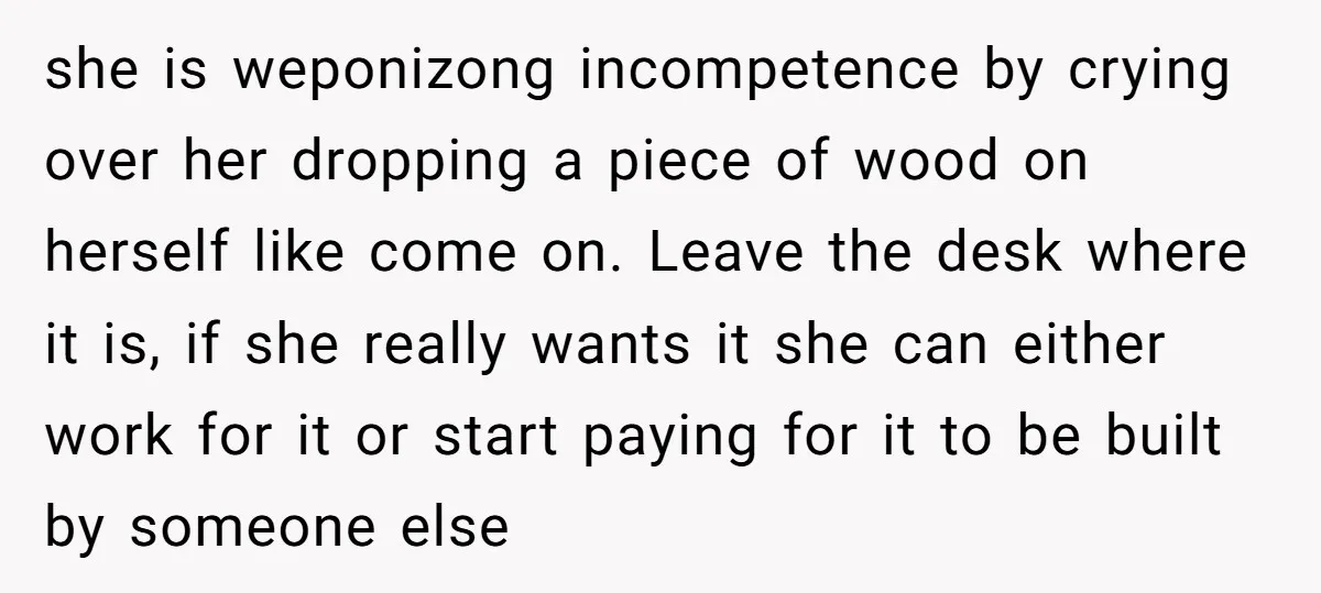 she is weponizong incompetence by crying over her dropping a piece of wood on herself like come on. Leave the desk where it is, if she really wants it she...
