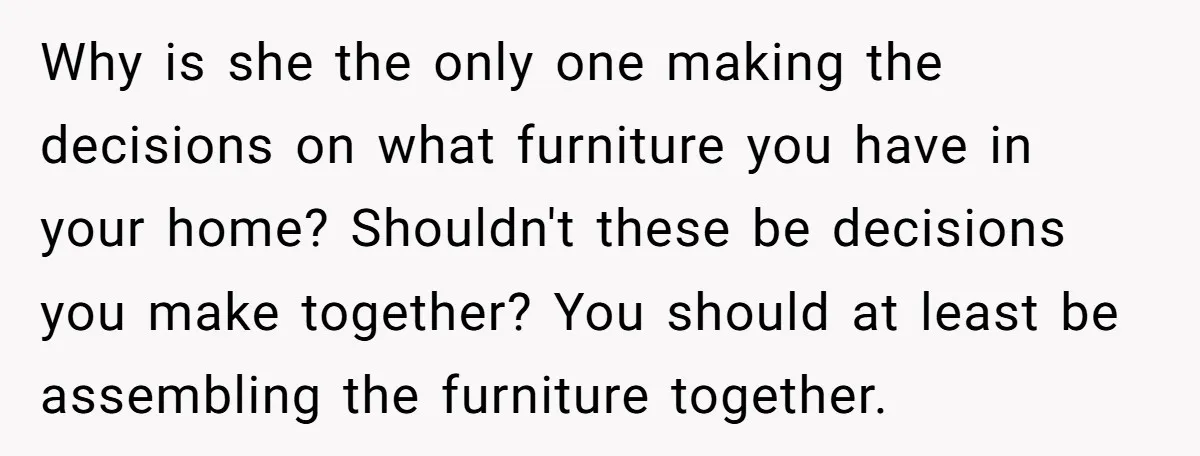 Why is she the only one making the decisions on what furniture you have in your home? Shouldn't these be decisions you make together? You should at least be assembling...