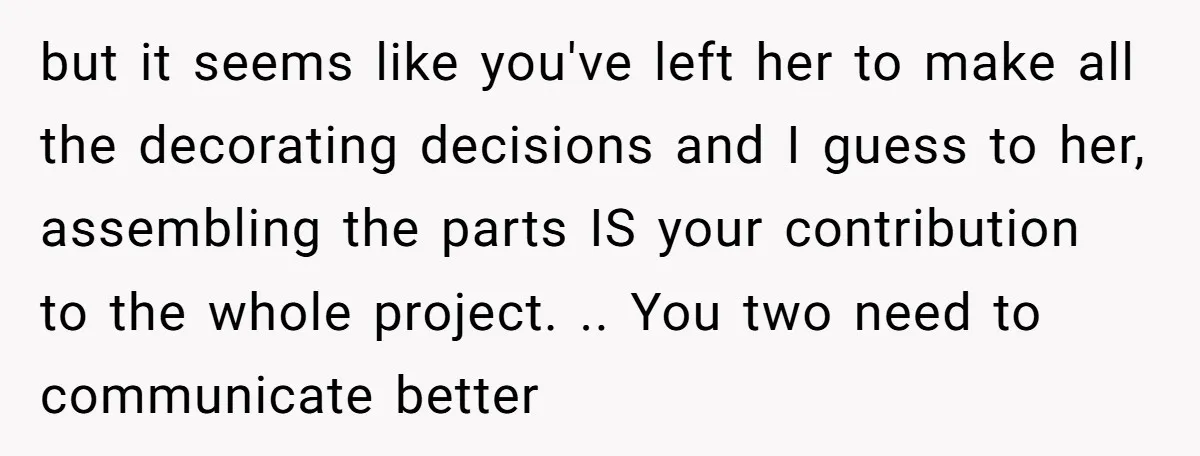 but it seems like you've left her to make all the decorating decisions and I guess to her, assembling the parts IS your contribution to the whole project. .. You...
