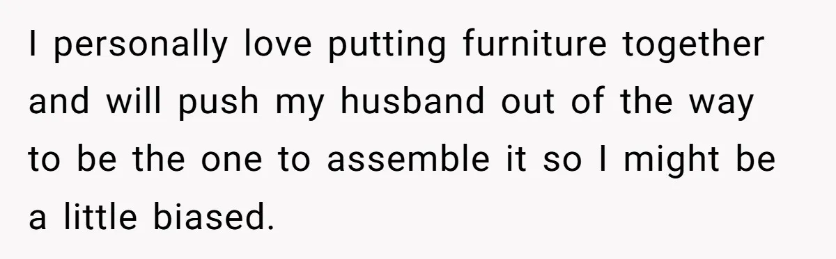 I personally love putting furniture together and will push my husband out of the way to be the one to assemble it so I might be a little biased.