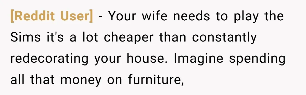 [Reddit User] − Your wife needs to play the Sims it's a lot cheaper than constantly redecorating your house. Imagine spending all that money on furniture,