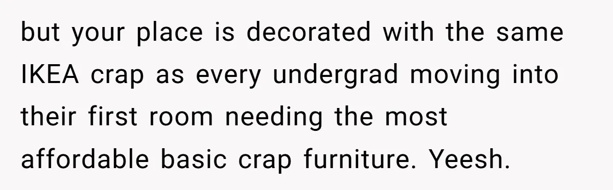 but your place is decorated with the same IKEA crap as every undergrad moving into their first room needing the most affordable basic crap furniture. Yeesh.