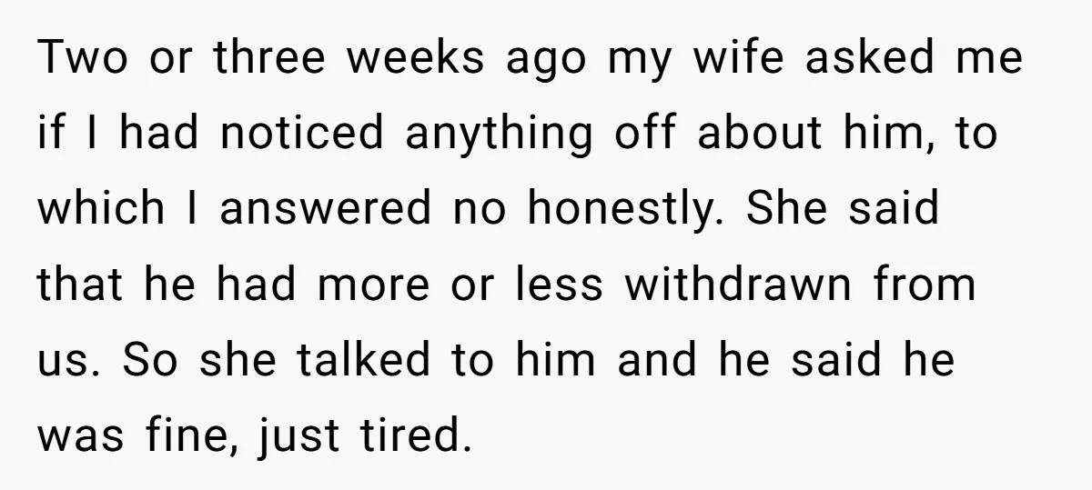 Two or three weeks ago my wife asked me if I had noticed anything off about him, to which I answered no honestly. She said that he had more or...