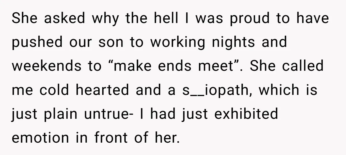 She asked why the hell I was proud to have pushed our son to working nights and weekends to “make ends meet”. She called me cold hearted and a s__iopath,...