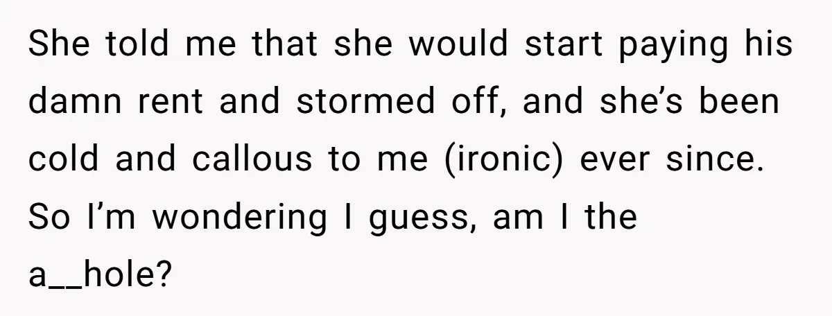She told me that she would start paying his damn rent and stormed off, and she’s been cold and callous to me (ironic) ever since. So I’m wondering I guess,...