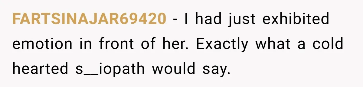 FARTSINAJAR69420 − I had just exhibited emotion in front of her. Exactly what a cold hearted s__iopath would say.