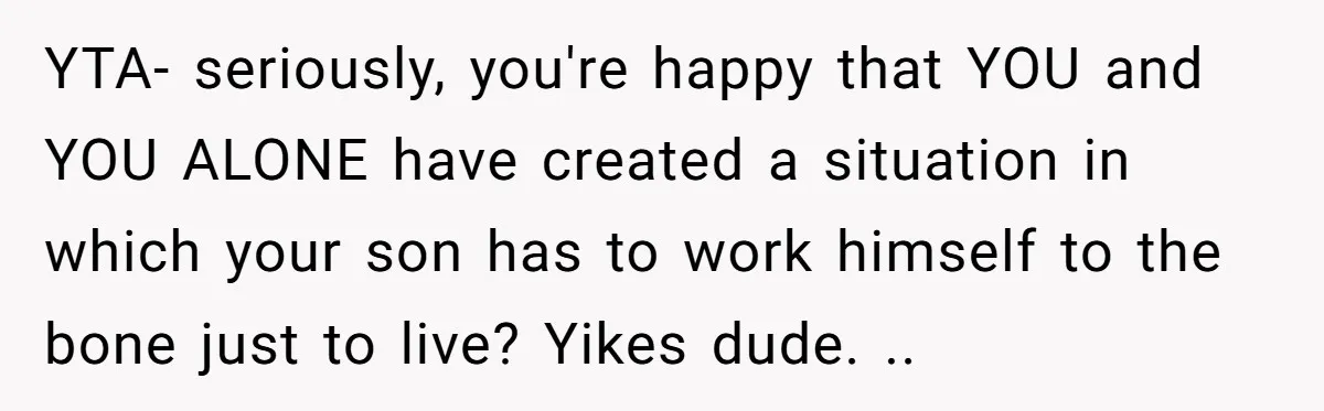 YTA- seriously, you're happy that YOU and YOU ALONE have created a situation in which your son has to work himself to the bone just to live? Yikes dude. ..