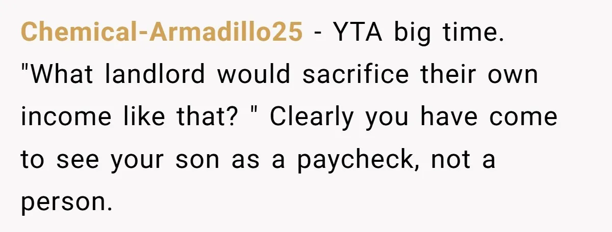 Chemical-Armadillo25 − YTA big time. "What landlord would sacrifice their own income like that? " Clearly you have come to see your son as a paycheck, not a person.