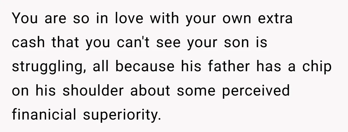 You are so in love with your own extra cash that you can't see your son is struggling, all because his father has a chip on his shoulder about some...