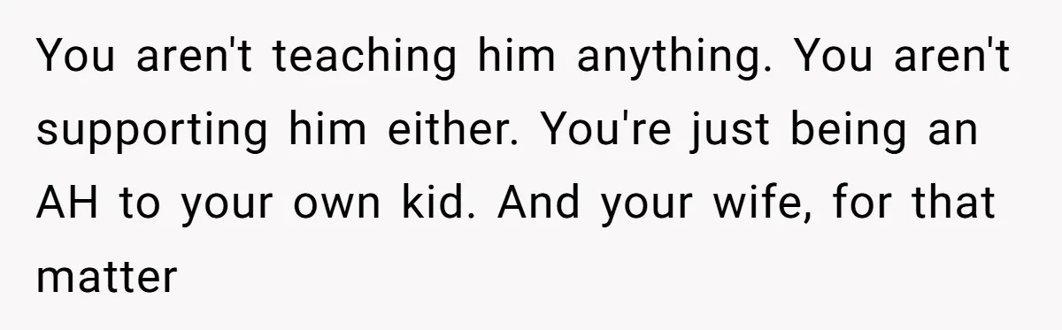 You aren't teaching him anything. You aren't supporting him either. You're just being an AH to your own kid. And your wife, for that matter