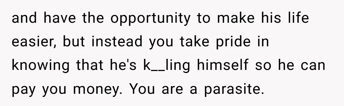 and have the opportunity to make his life easier, but instead you take pride in knowing that he's k__ling himself so he can pay you money. You are a parasite.