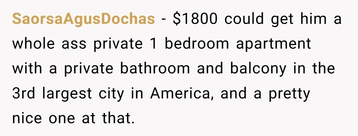SaorsaAgusDochas − $1800 could get him a whole ass private 1 bedroom apartment with a private bathroom and balcony in the 3rd largest city in America, and a pretty nice...