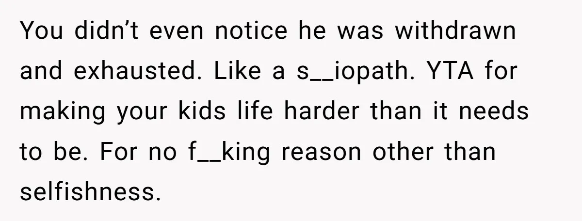 You didn’t even notice he was withdrawn and exhausted. Like a s__iopath. YTA for making your kids life harder than it needs to be. For no f__king reason other than...