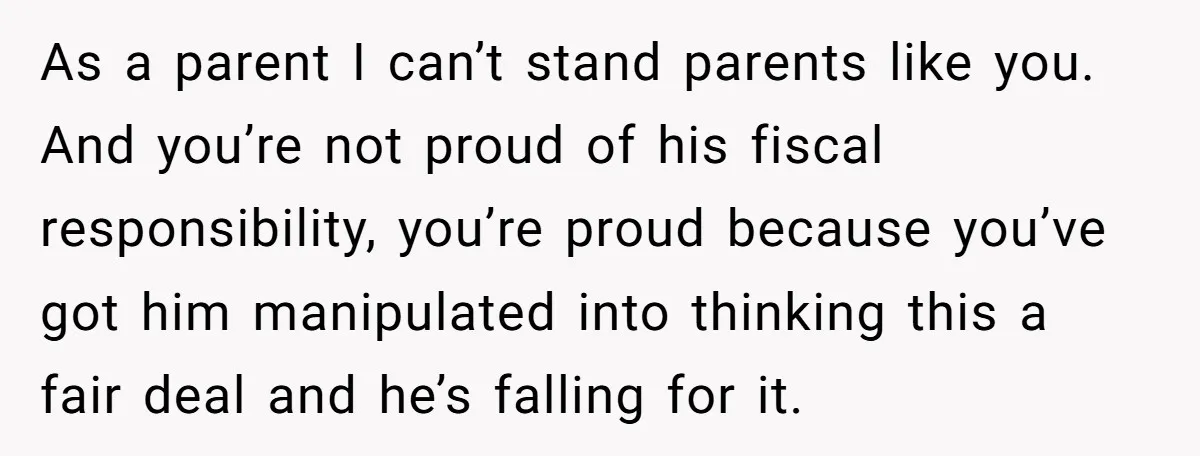 As a parent I can’t stand parents like you. And you’re not proud of his fiscal responsibility, you’re proud because you’ve got him manipulated into thinking this a fair deal...