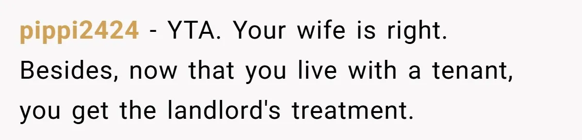 pippi2424 − YTA. Your wife is right. Besides, now that you live with a tenant, you get the landlord's treatment.