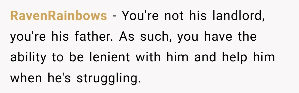 RavenRainbows − You're not his landlord, you're his father. As such, you have the ability to be lenient with him and help him when he's struggling.