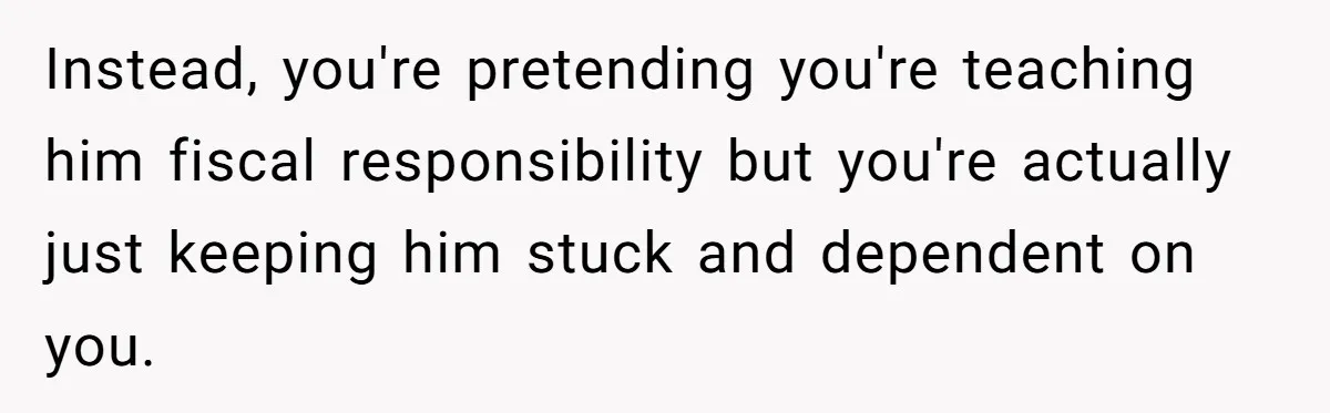 Instead, you're pretending you're teaching him fiscal responsibility but you're actually just keeping him stuck and dependent on you.