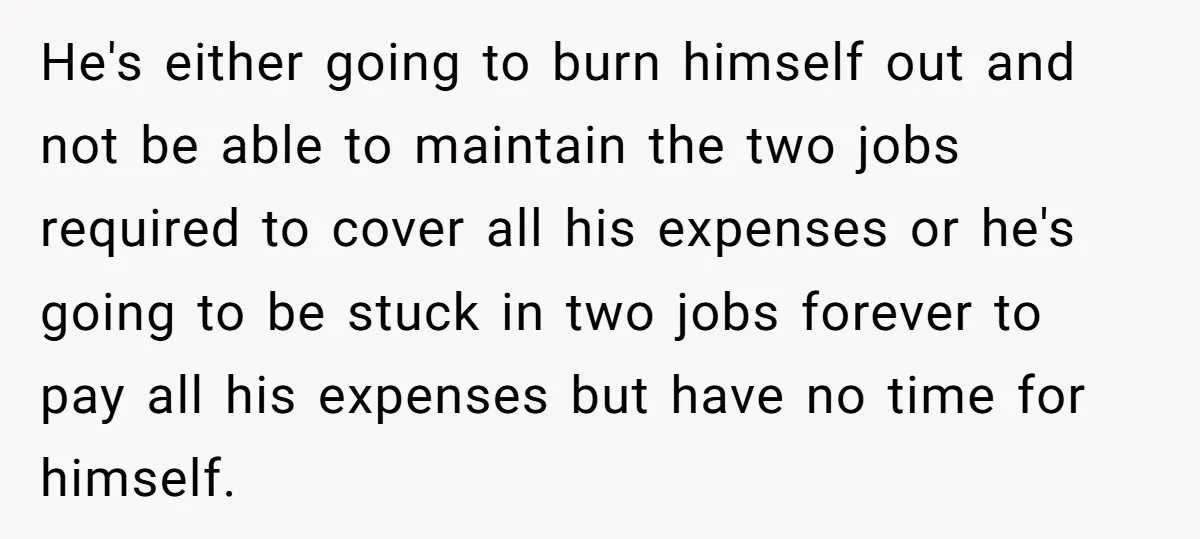 He's either going to burn himself out and not be able to maintain the two jobs required to cover all his expenses or he's going to be stuck in two...