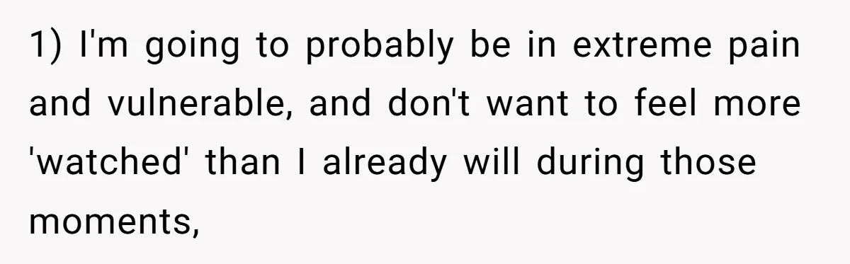 1) I'm going to probably be in extreme pain and vulnerable, and don't want to feel more 'watched' than I already will during those moments,