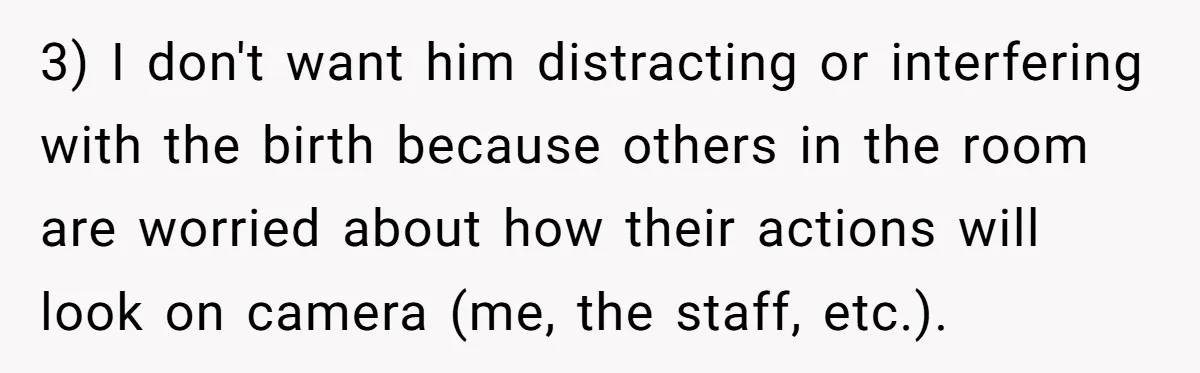 3) I don't want him distracting or interfering with the birth because others in the room are worried about how their actions will look on camera (me, the staff, etc.).