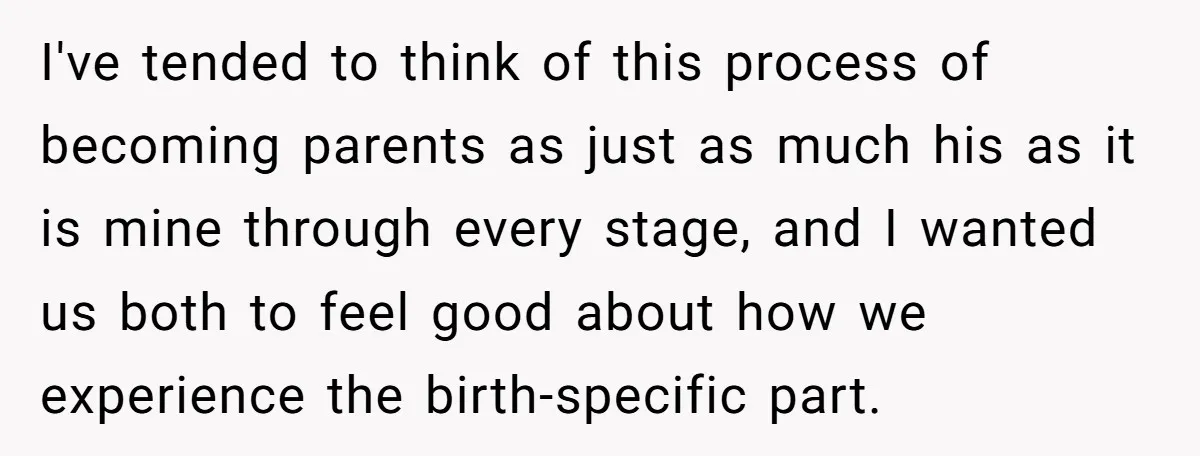 I've tended to think of this process of becoming parents as just as much his as it is mine through every stage, and I wanted us both to feel good...