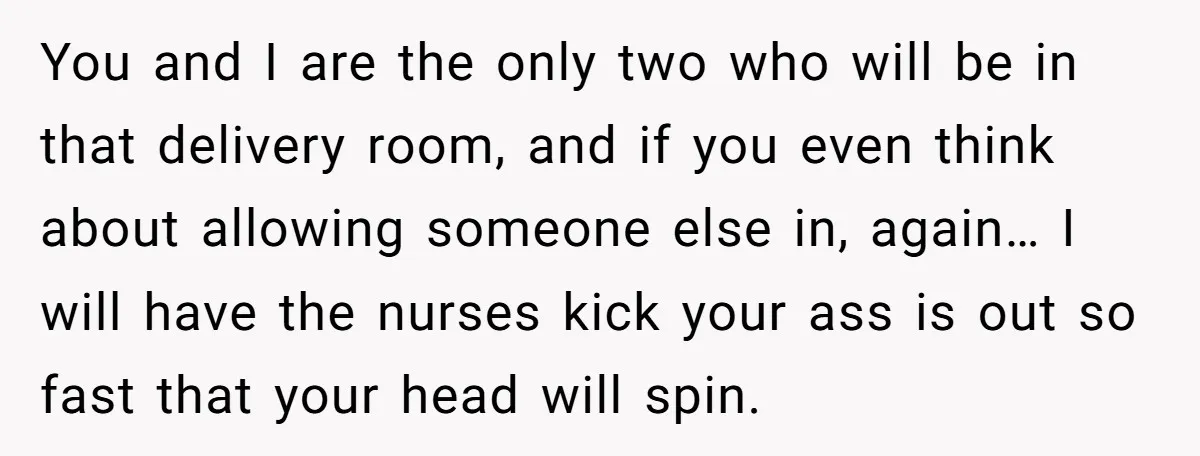 You and I are the only two who will be in that delivery room, and if you even think about allowing someone else in, again… I will have the nurses...