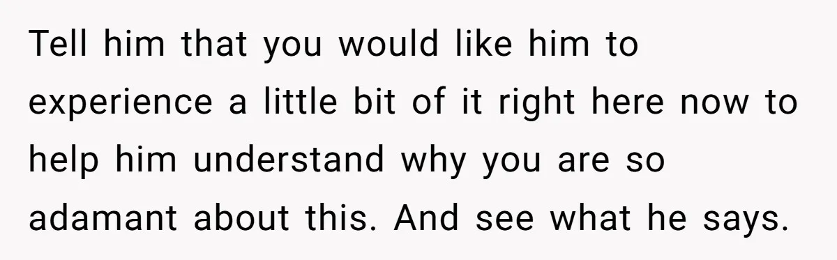 Tell him that you would like him to experience a little bit of it right here now to help him understand why you are so adamant about this. And see...