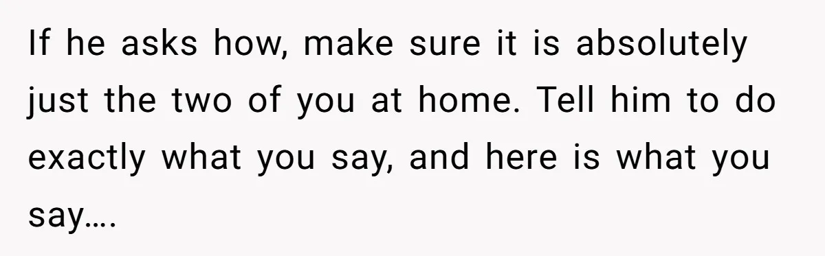 If he asks how, make sure it is absolutely just the two of you at home. Tell him to do exactly what you say, and here is what you say….