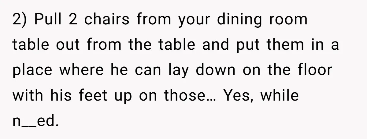 2) Pull 2 chairs from your dining room table out from the table and put them in a place where he can lay down on the floor with his feet...