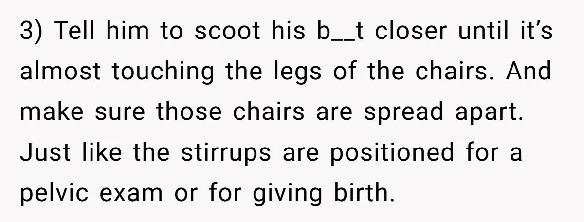 3) Tell him to scoot his b__t closer until it’s almost touching the legs of the chairs. And make sure those chairs are spread apart. Just like the stirrups are...