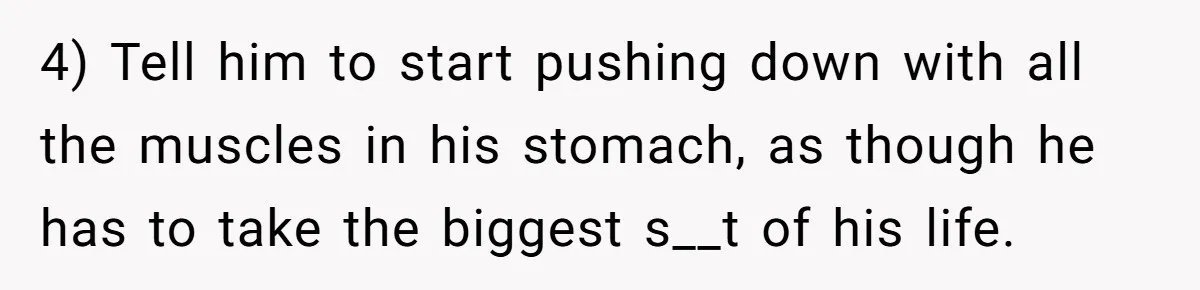 4) Tell him to start pushing down with all the muscles in his stomach, as though he has to take the biggest s__t of his life.