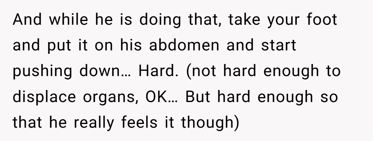 And while he is doing that, take your foot and put it on his abdomen and start pushing down… Hard. (not hard enough to displace organs, OK… But hard enough...