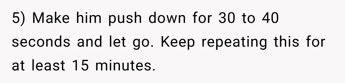 5) Make him push down for 30 to 40 seconds and let go. Keep repeating this for at least 15 minutes.